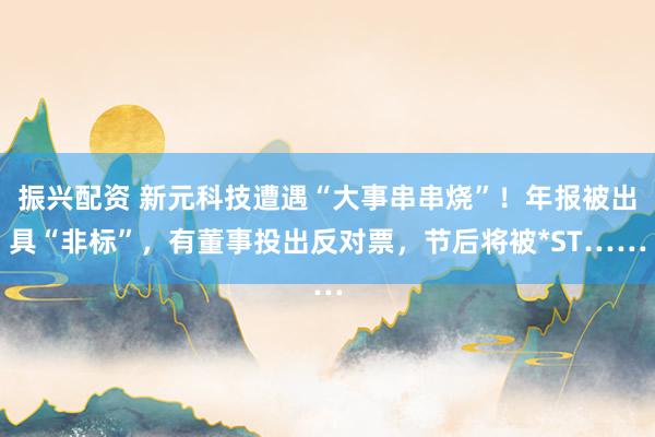 振兴配资 新元科技遭遇“大事串串烧”！年报被出具“非标”，有董事投出反对票，节后将被*ST……
