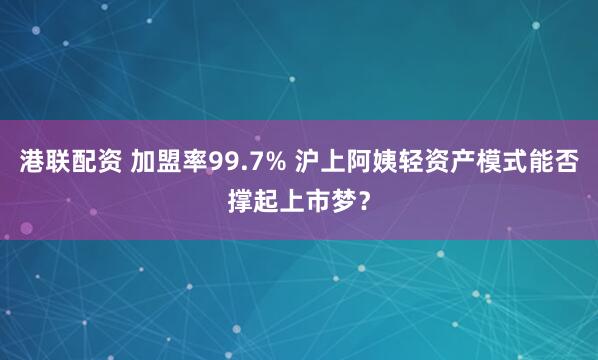 港联配资 加盟率99.7% 沪上阿姨轻资产模式能否撑起上市梦？
