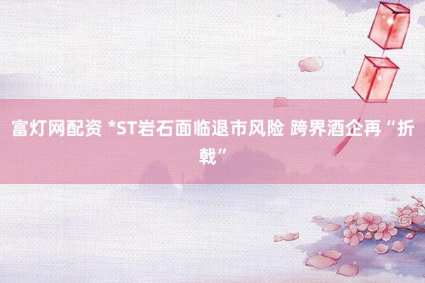 富灯网配资 *ST岩石面临退市风险 跨界酒企再“折戟”