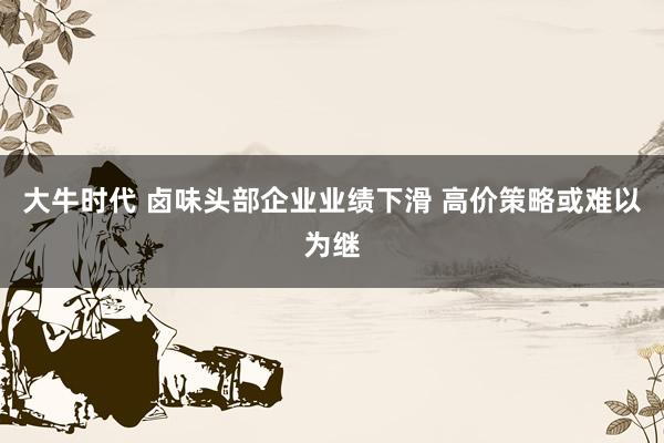 大牛时代 卤味头部企业业绩下滑 高价策略或难以为继