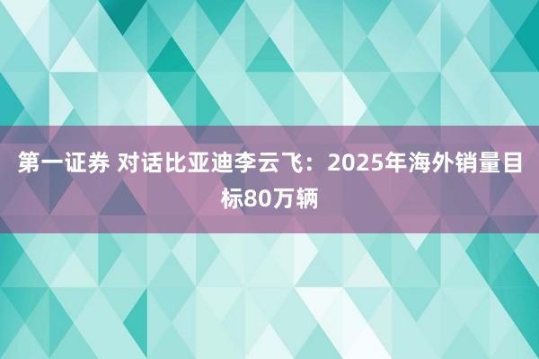 第一证券 对话比亚迪李云飞：2025年海外销量目标80万辆