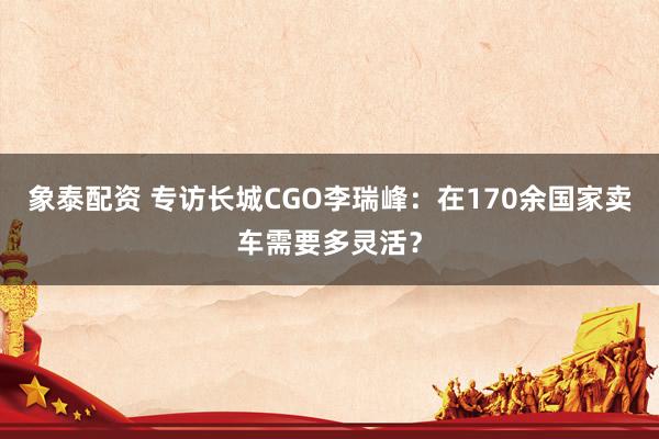 象泰配资 专访长城CGO李瑞峰：在170余国家卖车需要多灵活？