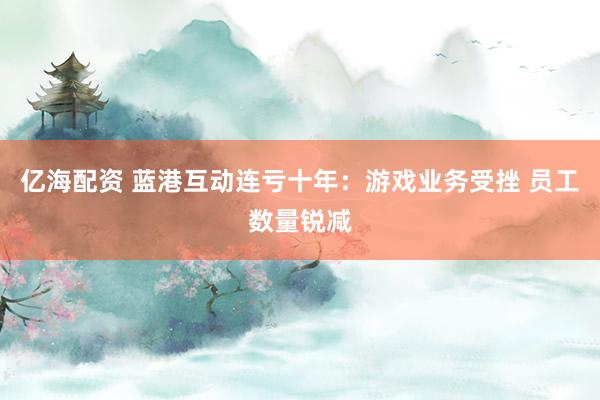 亿海配资 蓝港互动连亏十年：游戏业务受挫 员工数量锐减