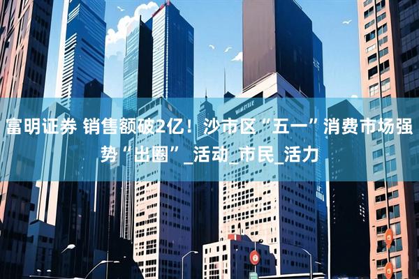 富明证券 销售额破2亿！沙市区“五一”消费市场强势“出圈”_活动_市民_活力