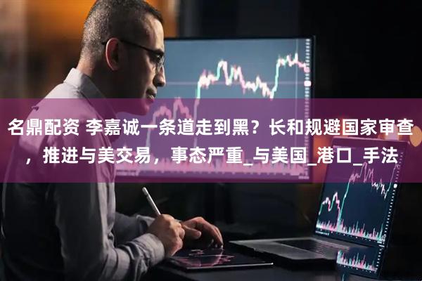 名鼎配资 李嘉诚一条道走到黑？长和规避国家审查，推进与美交易，事态严重_与美国_港口_手法