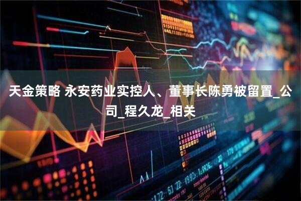 天金策略 永安药业实控人、董事长陈勇被留置_公司_程久龙_相关