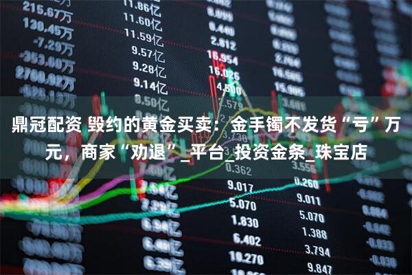 鼎冠配资 毁约的黄金买卖：金手镯不发货“亏”万元，商家“劝退”_平台_投资金条_珠宝店