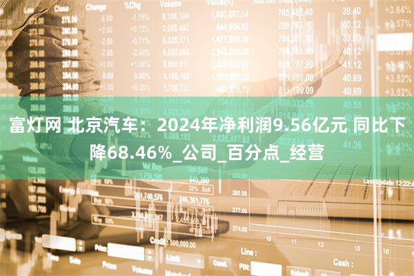 富灯网 北京汽车：2024年净利润9.56亿元 同比下降68.46%_公司_百分点_经营