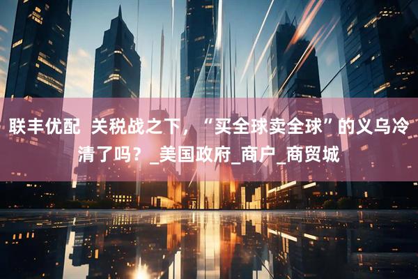联丰优配  关税战之下，“买全球卖全球”的义乌冷清了吗？_美国政府_商户_商贸城