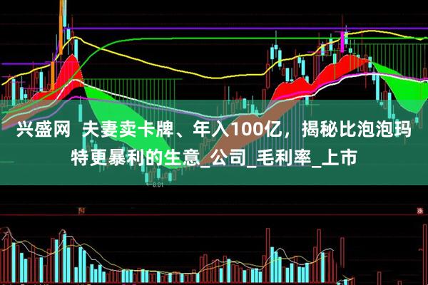 兴盛网  夫妻卖卡牌、年入100亿，揭秘比泡泡玛特更暴利的生意_公司_毛利率_上市