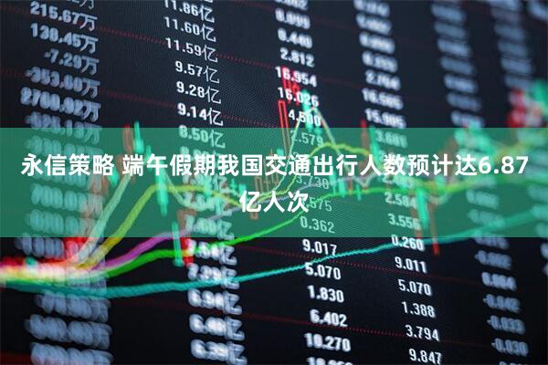 永信策略 端午假期我国交通出行人数预计达6.87亿人次