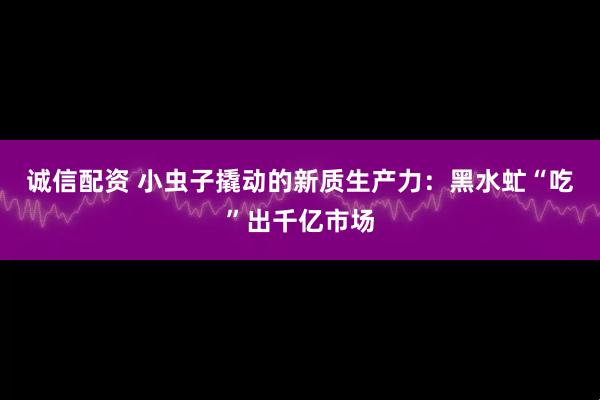 诚信配资 小虫子撬动的新质生产力：黑水虻“吃”出千亿市场