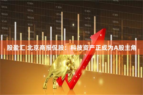 股盈汇 北京商报侃股：科技资产正成为A股主角