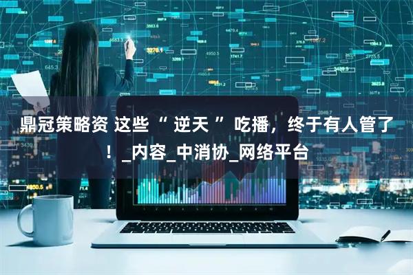 鼎冠策略资 这些 “ 逆天 ” 吃播，终于有人管了！_内容_中消协_网络平台