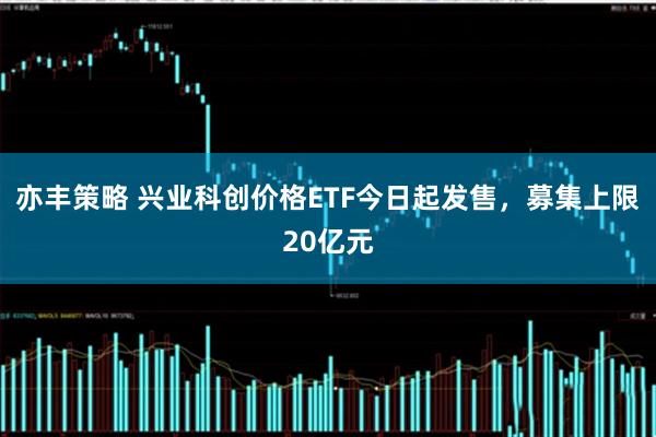 亦丰策略 兴业科创价格ETF今日起发售，募集上限20亿元