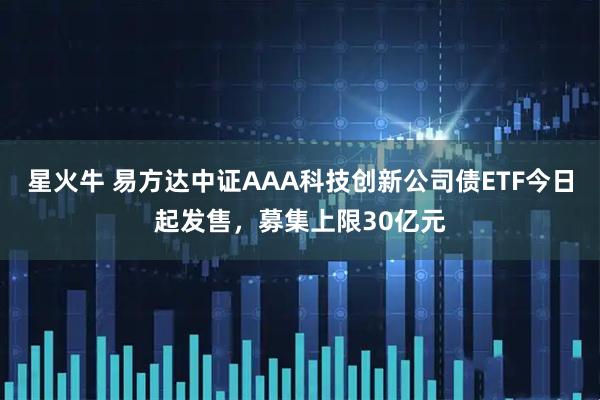星火牛 易方达中证AAA科技创新公司债ETF今日起发售，募集上限30亿元