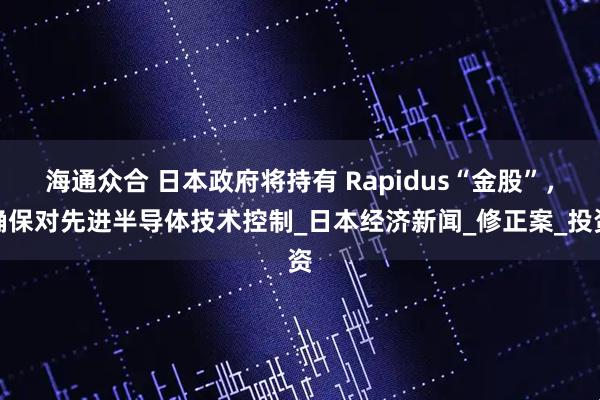 海通众合 日本政府将持有 Rapidus“金股”，确保对先进半导体技术控制_日本经济新闻_修正案_投资