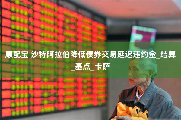 顺配宝 沙特阿拉伯降低债券交易延迟违约金_结算_基点_卡萨