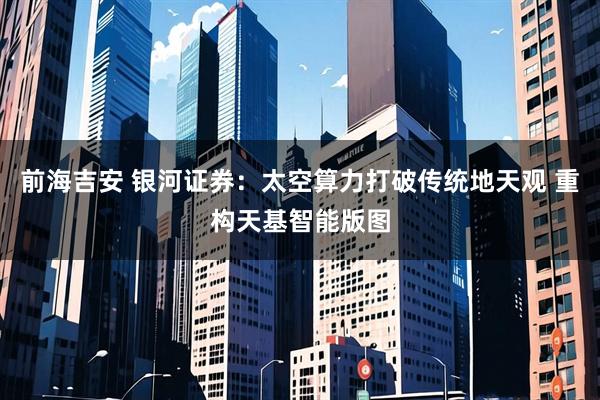 前海吉安 银河证券：太空算力打破传统地天观 重构天基智能版图