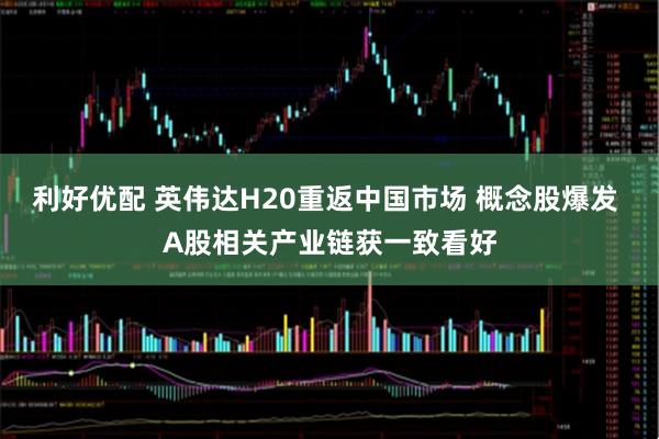 利好优配 英伟达H20重返中国市场 概念股爆发 A股相关产业链获一致看好