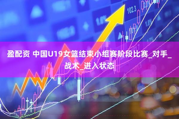 盈配资 中国U19女篮结束小组赛阶段比赛_对手_战术_进入状态