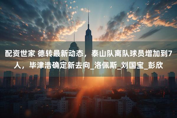 配资世家 德转最新动态，泰山队离队球员增加到7人，毕津浩确定新去向_洛佩斯_刘国宝_彭欣
