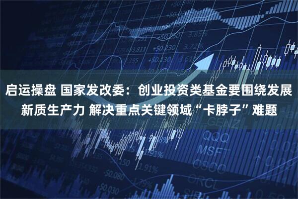 启运操盘 国家发改委：创业投资类基金要围绕发展新质生产力 解决重点关键领域“卡脖子”难题
