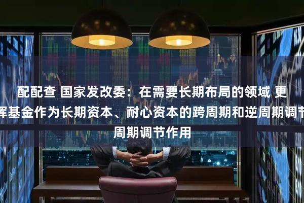 配配查 国家发改委：在需要长期布局的领域 更好发挥基金作为长期资本、耐心资本的跨周期和逆周期调节作用