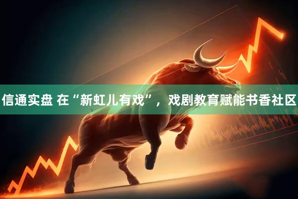 信通实盘 在“新虹儿有戏”，戏剧教育赋能书香社区