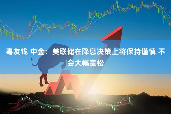 粤友钱 中金：美联储在降息决策上将保持谨慎 不会大幅宽松