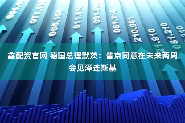 鑫配资官网 德国总理默茨：普京同意在未来两周会见泽连斯基
