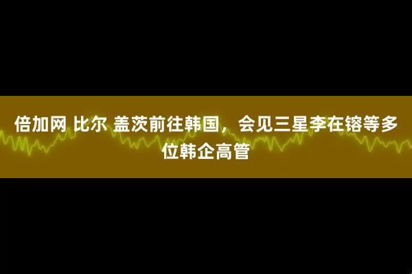 倍加网 比尔 盖茨前往韩国，会见三星李在镕等多位韩企高管