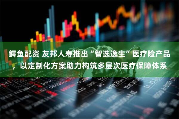 鳄鱼配资 友邦人寿推出“智选逸生”医疗险产品，以定制化方案助力构筑多层次医疗保障体系