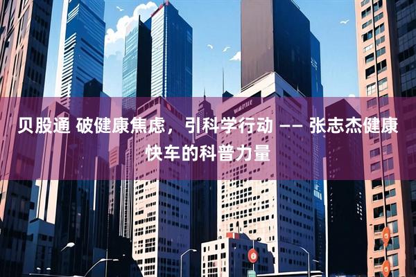 贝股通 破健康焦虑，引科学行动 —— 张志杰健康快车的科普力量