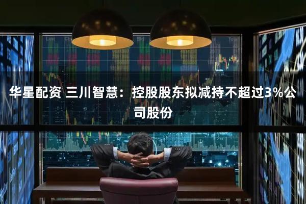 华星配资 三川智慧：控股股东拟减持不超过3%公司股份
