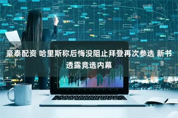豪泰配资 哈里斯称后悔没阻止拜登再次参选 新书透露竞选内幕