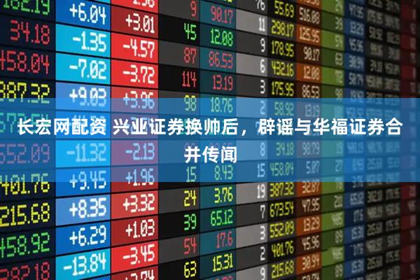 长宏网配资 兴业证券换帅后，辟谣与华福证券合并传闻