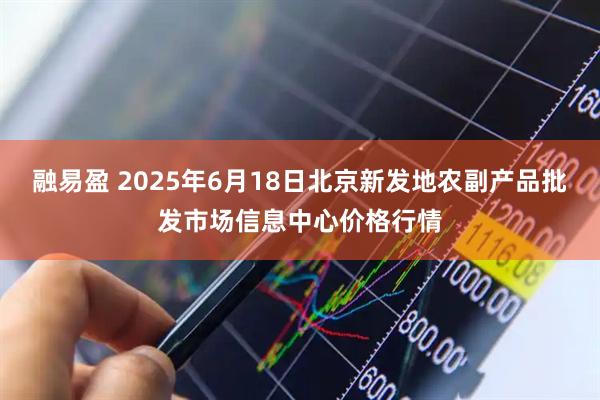 融易盈 2025年6月18日北京新发地农副产品批发市场信息中心价格行情