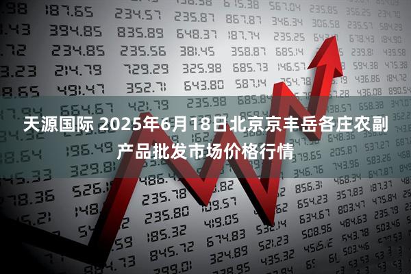 天源国际 2025年6月18日北京京丰岳各庄农副产品批发市场价格行情