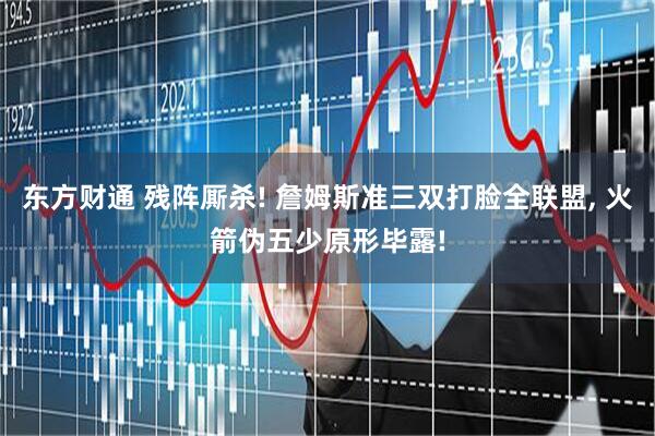 东方财通 残阵厮杀! 詹姆斯准三双打脸全联盟, 火箭伪五少原形毕露!