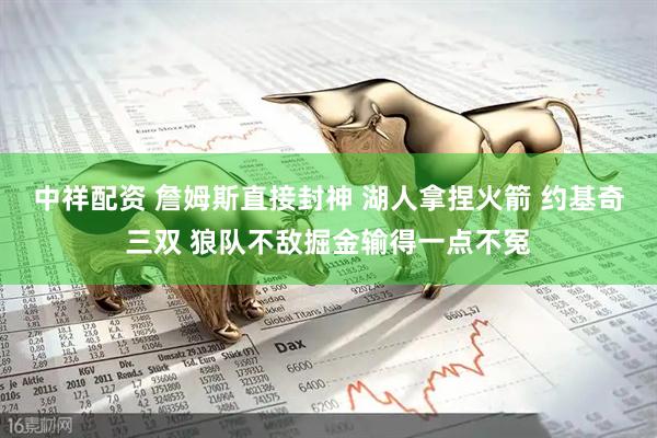 中祥配资 詹姆斯直接封神 湖人拿捏火箭 约基奇三双 狼队不敌掘金输得一点不冤