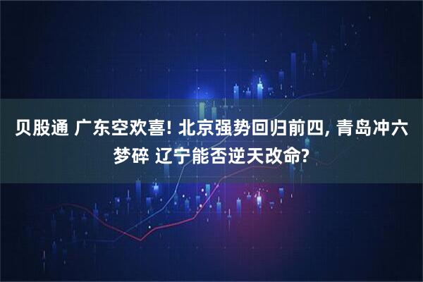 贝股通 广东空欢喜! 北京强势回归前四, 青岛冲六梦碎 辽宁能否逆天改命?