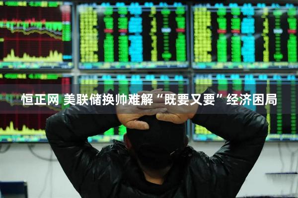 恒正网 美联储换帅难解“既要又要”经济困局